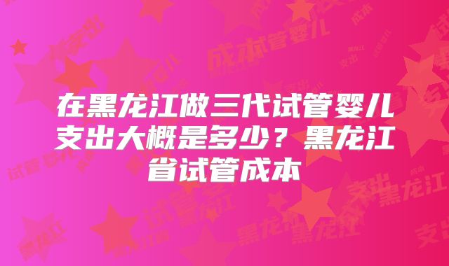 在黑龙江做三代试管婴儿支出大概是多少？黑龙江省试管成本