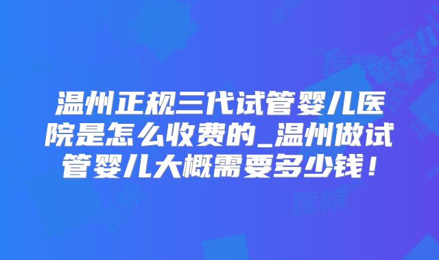 温州正规三代试管婴儿医院是怎么收费的_温州做试管婴儿大概需要多少钱！