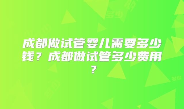 成都做试管婴儿需要多少钱?成都做试管多少费用?