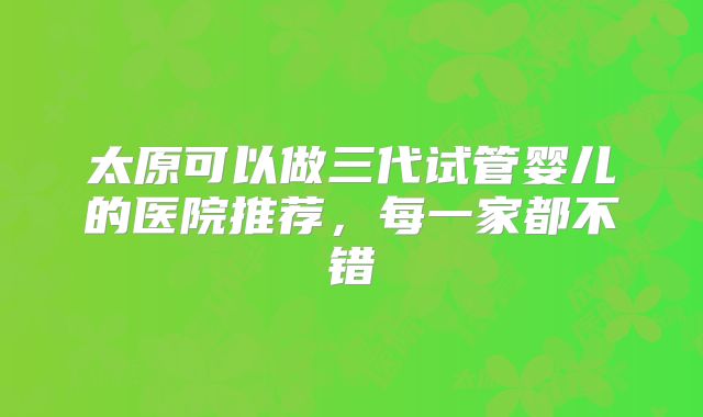 太原可以做三代试管婴儿的医院推荐,每一家都不错