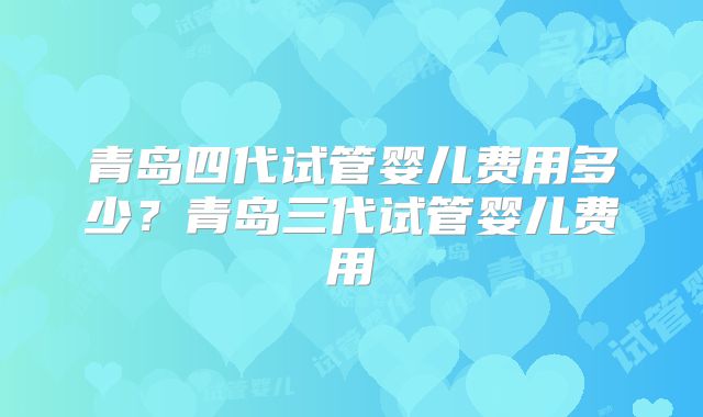 青岛四代试管婴儿费用多少？青岛三代试管婴儿费用