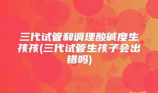 三代试管和调理酸碱度生孩孩(三代试管生孩子会出错吗)