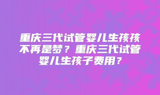 重庆三代试管婴儿生孩孩不再是梦?重庆三代试管婴儿生孩子费用?