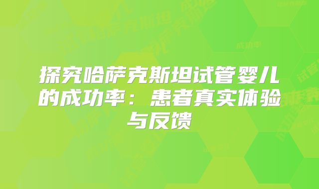探究哈萨克斯坦试管婴儿的成功率:患者真实体验与反馈