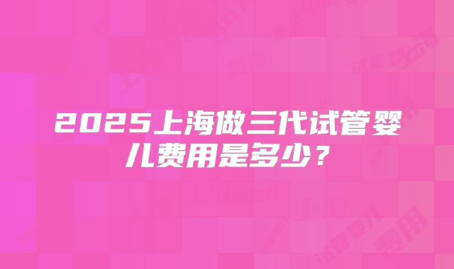 2025上海做三代试管婴儿费用是多少？