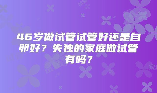 46岁做试管试管好还是自卵好？失独的家庭做试管有吗？