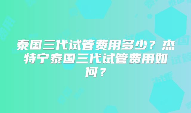 泰国三代试管费用多少？杰特宁泰国三代试管费用如何？