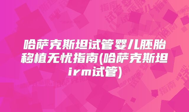 哈萨克斯坦试管婴儿胚胎移植无忧指南(哈萨克斯坦irm试管)