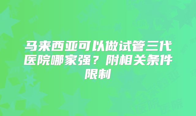 马来西亚可以做试管三代医院哪家强？附相关条件限制