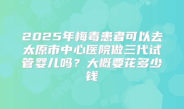 2025年梅毒患者可以去太原市中心医院做三代试管婴儿吗？大概要花多少钱