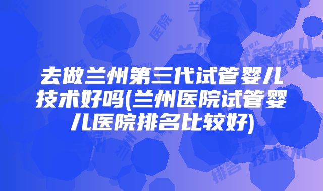去做兰州第三代试管婴儿技术好吗(兰州医院试管婴儿医院排名比较好)