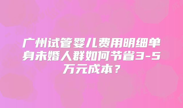 广州试管婴儿费用明细单身未婚人群如何节省3-5万元成本?