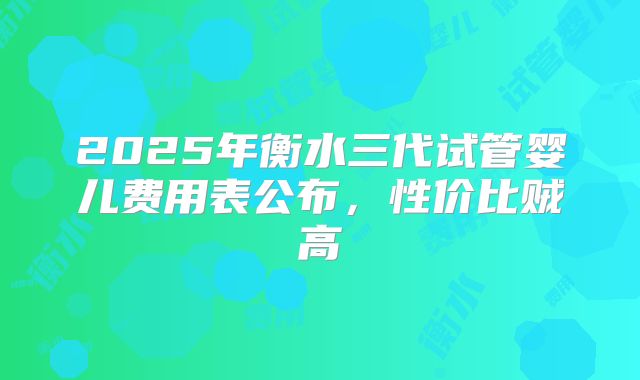 2025年衡水三代试管婴儿费用表公布，性价比贼高