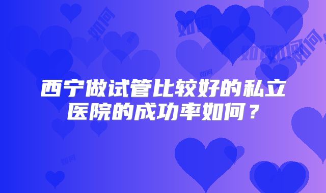 西宁做试管比较好的私立医院的成功率如何?