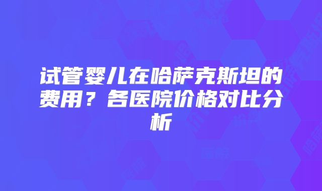 试管婴儿在哈萨克斯坦的费用？各医院价格对比分析