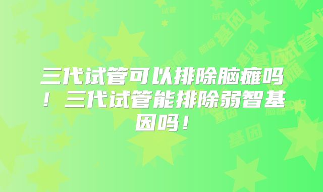 三代试管可以排除脑瘫吗!三代试管能排除弱智基因吗!