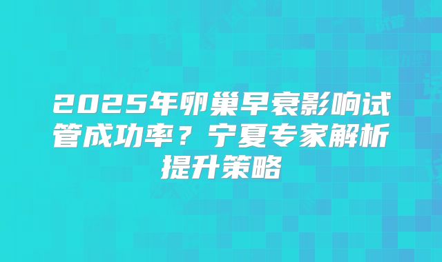 2025年卵巢早衰影响试管成功率?宁夏专家解析提升策略