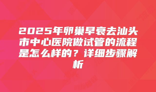2025年卵巢早衰去汕头市中心医院做试管的流程是怎么样的?详细步骤解析