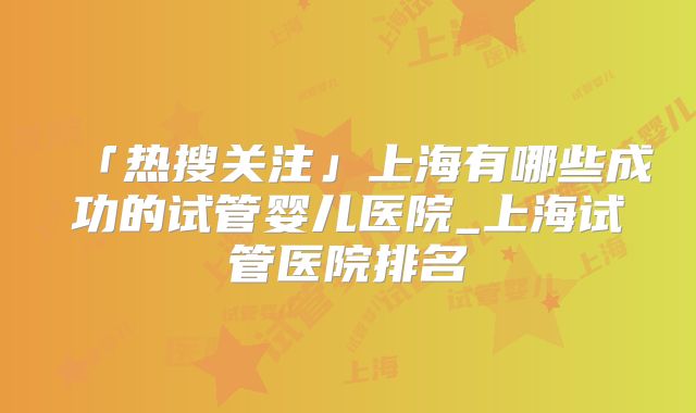 「热搜关注」上海有哪些成功的试管婴儿医院_上海试管医院排名