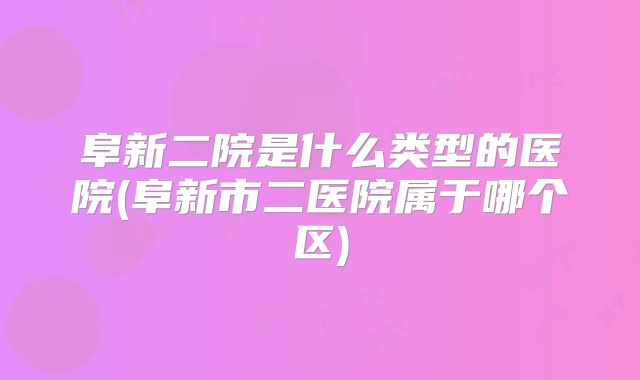 阜新二院是什么类型的医院(阜新市二医院属于哪个区)