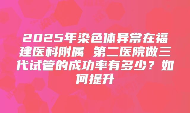 2025年染色体异常在福建医科附属 第二医院做三代试管的成功率有多少？如何提升