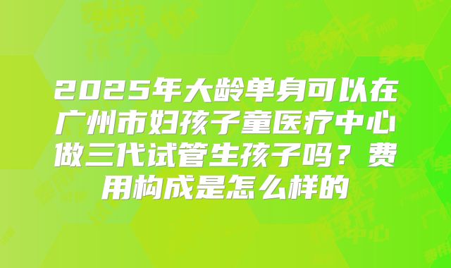 2025年大龄单身可以在广州市妇孩子童医疗中心做三代试管生孩子吗?费用构成是怎么样的