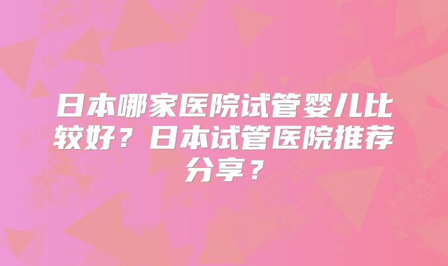 日本哪家医院试管婴儿比较好？日本试管医院推荐分享？