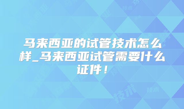 马来西亚的试管技术怎么样_马来西亚试管需要什么证件！