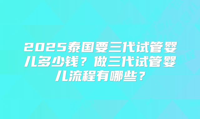 2025泰国要三代试管婴儿多少钱?做三代试管婴儿流程有哪些?