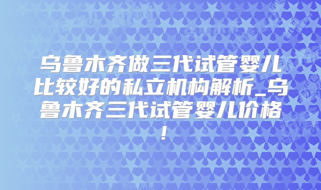 乌鲁木齐做三代试管婴儿比较好的私立机构解析_乌鲁木齐三代试管婴儿价格!