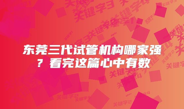 东莞三代试管机构哪家强？看完这篇心中有数