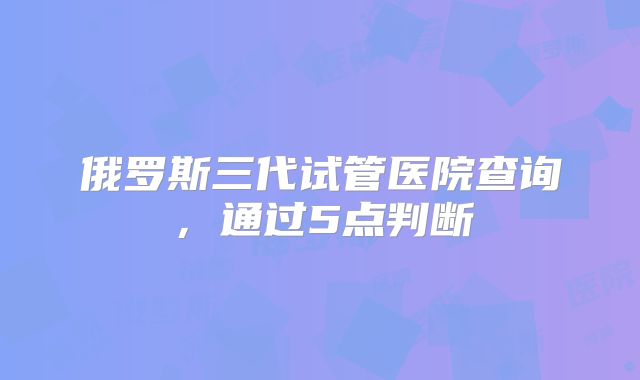 俄罗斯三代试管医院查询，通过5点判断