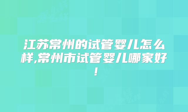 江苏常州的试管婴儿怎么样,常州市试管婴儿哪家好！