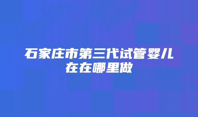 石家庄市第三代试管婴儿在在哪里做