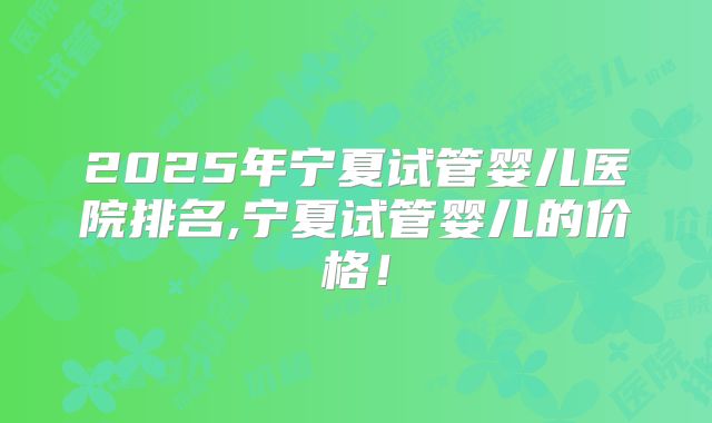 2025年宁夏试管婴儿医院排名,宁夏试管婴儿的价格！