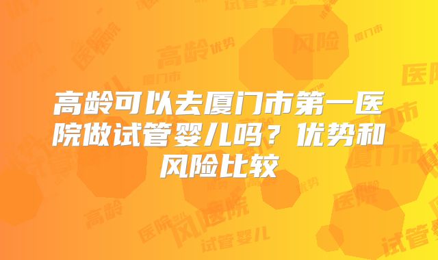 高龄可以去厦门市第一医院做试管婴儿吗?优势和风险比较