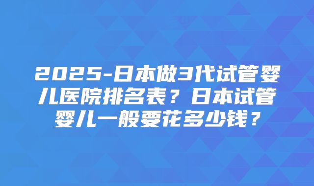 2025-日本做3代试管婴儿医院排名表？日本试管婴儿一般要花多少钱？