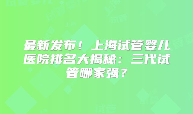 最新发布！上海试管婴儿医院排名大揭秘：三代试管哪家强？