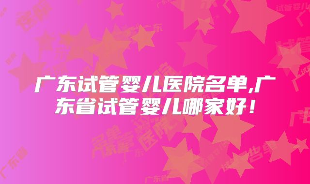 广东试管婴儿医院名单,广东省试管婴儿哪家好!