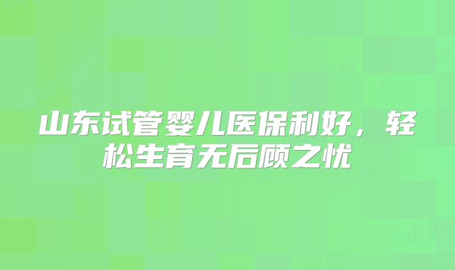 山东试管婴儿医保利好，轻松生育无后顾之忧