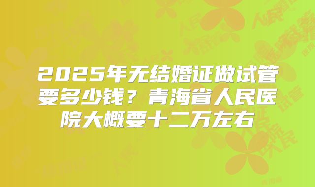 2025年无结婚证做试管要多少钱？青海省人民医院大概要十二万左右