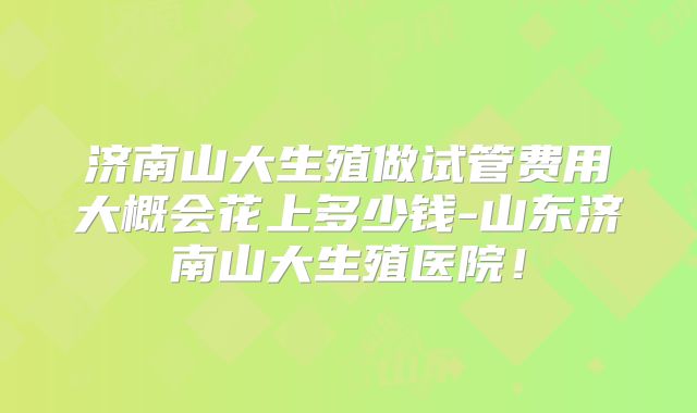 济南山大生殖做试管费用大概会花上多少钱-山东济南山大生殖医院！
