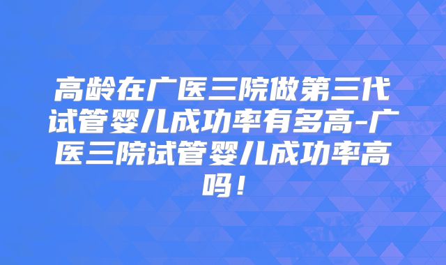 高龄在广医三院做第三代试管婴儿成功率有多高-广医三院试管婴儿成功率高吗！