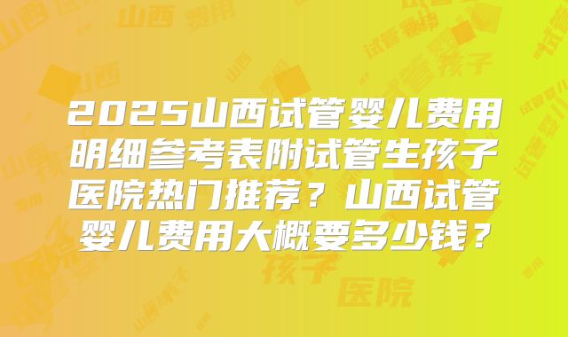 2025山西试管婴儿费用明细参考表附试管生孩子医院热门推荐?山西试管婴儿费用大概要多少钱?