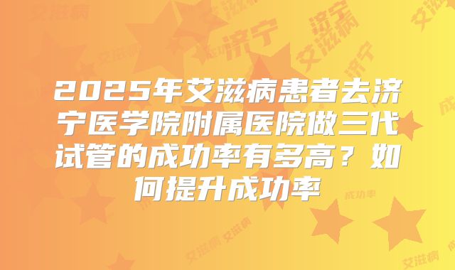 2025年艾滋病患者去济宁医学院附属医院做三代试管的成功率有多高?如何提升成功率
