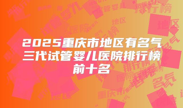 2025重庆市地区有名气三代试管婴儿医院排行榜前十名
