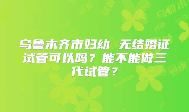 乌鲁木齐市妇幼 无结婚证试管可以吗？能不能做三代试管？