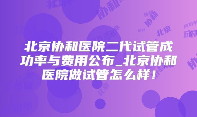 北京协和医院二代试管成功率与费用公布_北京协和医院做试管怎么样！