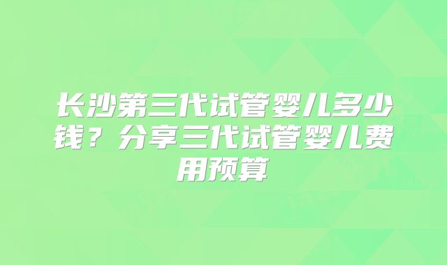 长沙第三代试管婴儿多少钱?分享三代试管婴儿费用预算