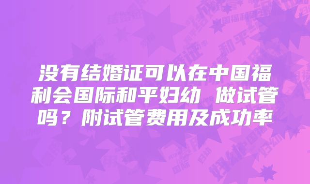 没有结婚证可以在中国福利会国际和平妇幼 做试管吗？附试管费用及成功率